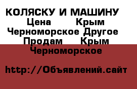 КОЛЯСКУ И МАШИНУ  › Цена ­ 7 - Крым, Черноморское Другое » Продам   . Крым,Черноморское